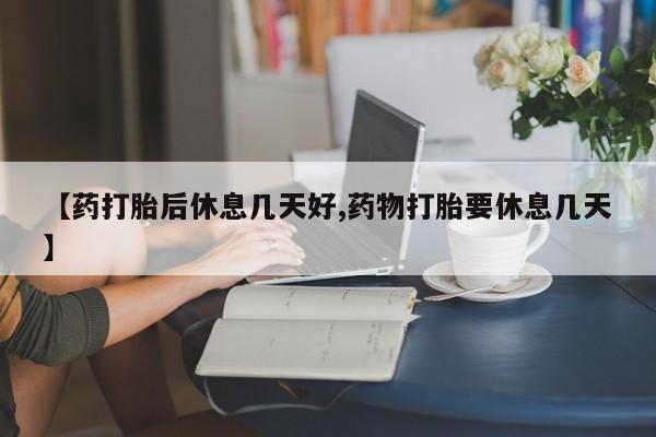 米非司酮片打胎药网店【药打胎后休息几天好,药物打胎要休息几天】