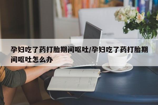 米非司酮片打胎药网店孕妇吃了药打胎期间呕吐/孕妇吃了药打胎期间呕吐怎么办
