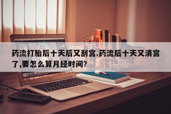 米非司酮片打胎药网店药流打胎后十天后又刮宫.药流后十天又清宫了,要怎么算月经时间？