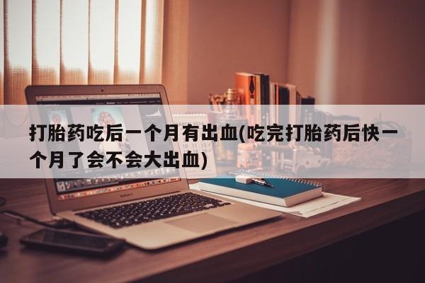 米非司酮片打胎药网店打胎药吃后一个月有出血(吃完打胎药后快一个月了会不会大出血)