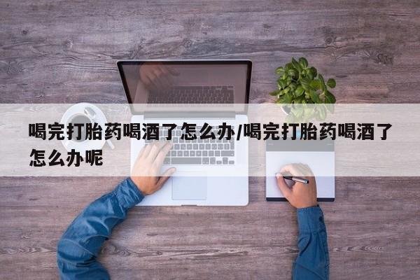 米非司酮片打胎药网店喝完打胎药喝酒了怎么办/喝完打胎药喝酒了怎么办呢