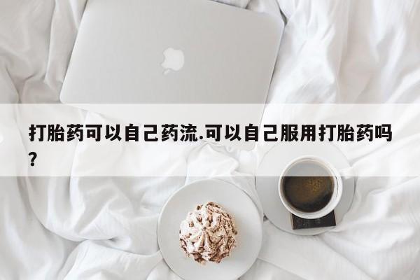 米非司酮片打胎药网店打胎药可以自己药流.可以自己服用打胎药吗？
