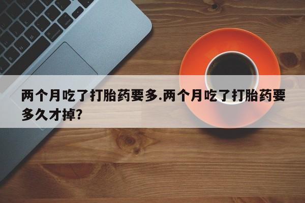 米非司酮片打胎药网店两个月吃了打胎药要多.两个月吃了打胎药要多久才掉？