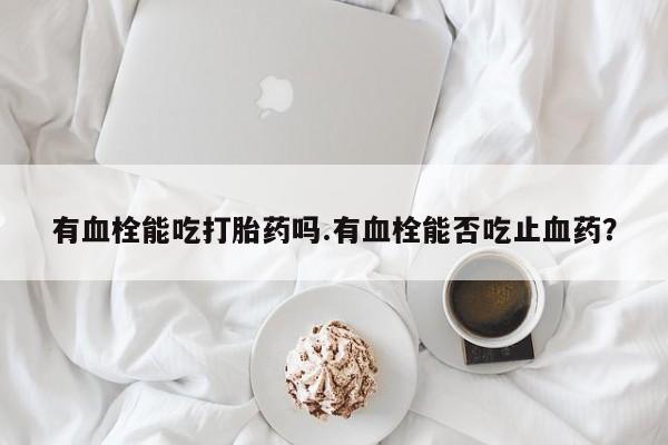 米非司酮片打胎药网店有血栓能吃打胎药吗.有血栓能否吃止血药？