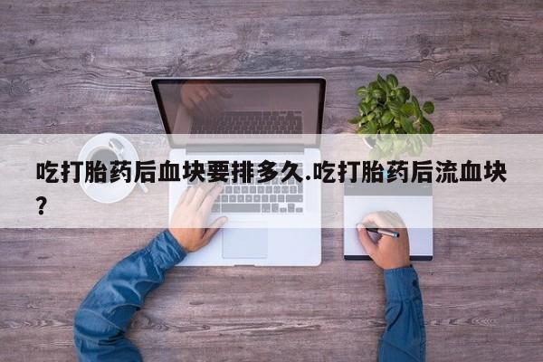 米非司酮片打胎药网店吃打胎药后血块要排多久.吃打胎药后流血块？