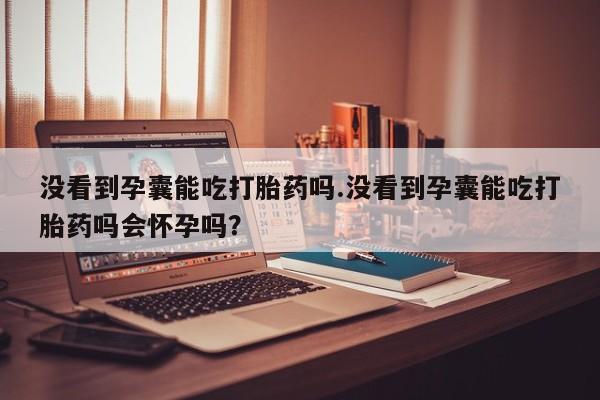 米非司酮片打胎药网店没看到孕囊能吃打胎药吗.没看到孕囊能吃打胎药吗会怀孕吗？