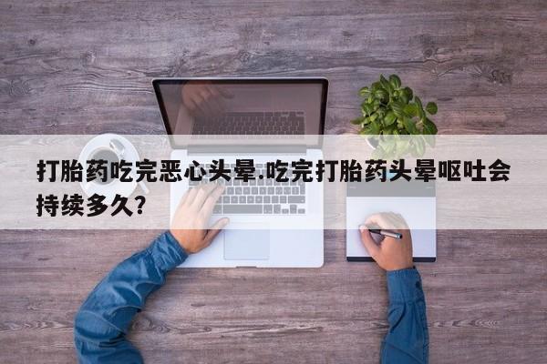 米非司酮片打胎药网店打胎药吃完恶心头晕.吃完打胎药头晕呕吐会持续多久？
