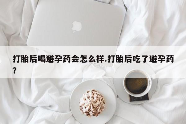米非司酮片打胎药网店打胎后喝避孕药会怎么样.打胎后吃了避孕药？